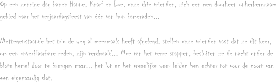 Op een zonnige dag banen Hanne, Knarf en Loe, onze drie vrienden, zich een weg doorheen onherbergzaam gebied naar het verjaardagsfeest van één van hun kameraden...

Niettegenstaande het trio de weg al meermaals heeft afgelegd, stellen onze vrienden vast dat ze dit keer, om een onverklaarbare reden, zijn verdwaald... Moe van het verre stappen, besluiten ze de nacht onder de blote hemel door te brengen maar... het lot en het vreselijke weer leiden hen echter tot voor de poort van een eigenaardig slot.